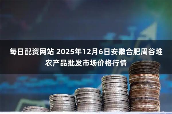 每日配资网站 2025年12月6日安徽合肥周谷堆农产品批发市场价格行情