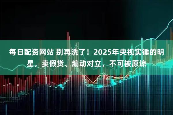 每日配资网站 别再洗了!2025年央视实锤的明星,卖假货、煽动对立,不可被原谅