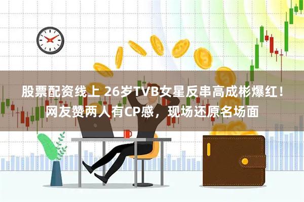 股票配资线上 26岁TVB女星反串高成彬爆红！网友赞两人有CP感，现场还原名场面