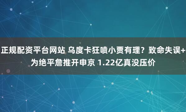 正规配资平台网站 乌度卡狂喷小贾有理？致命失误+为绝平詹推开申京 1.22亿真没压价