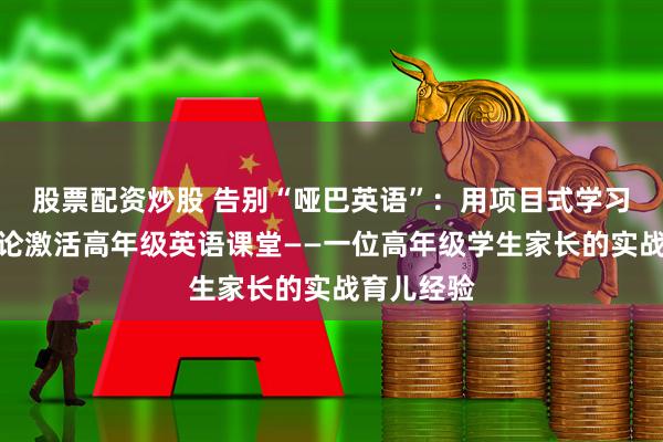 股票配资炒股 告别“哑巴英语”：用项目式学习与思辨讨论激活高年级英语课堂——一位高年级学生家长的实战育儿经验