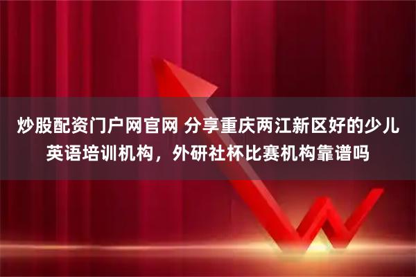 炒股配资门户网官网 分享重庆两江新区好的少儿英语培训机构，外研社杯比赛机构靠谱吗