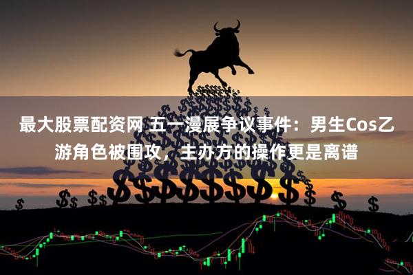 最大股票配资网 五一漫展争议事件：男生Cos乙游角色被围攻，主办方的操作更是离谱