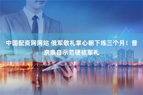中国配资网网站 俄军敬礼掌心朝下练三个月！普京亲自示范硬核军礼