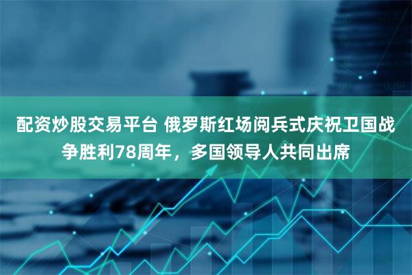 配资炒股交易平台 俄罗斯红场阅兵式庆祝卫国战争胜利78周年，多国领导人共同出席