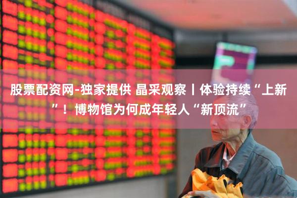 股票配资网-独家提供 晶采观察丨体验持续“上新”！博物馆为何成年轻人“新顶流”