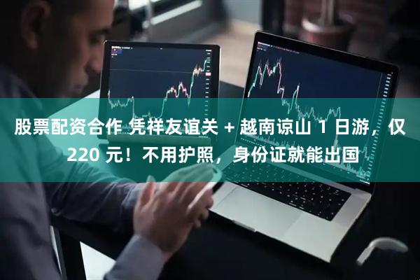 股票配资合作 凭祥友谊关 + 越南谅山 1 日游，仅 220 元！不用护照，身份证就能出国