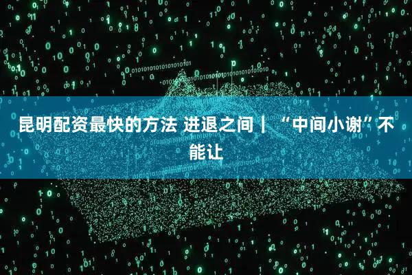 昆明配资最快的方法 进退之间｜ “中间小谢”不能让