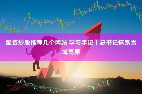 配资炒股推荐几个网站 学习手记丨总书记情系雪域高原