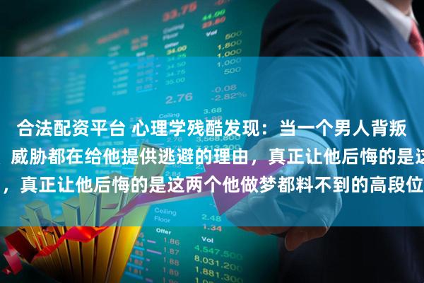 合法配资平台 心理学残酷发现：当一个男人背叛了你，你的哭闹、质问、威胁都在给他提供逃避的理由，真正让他后悔的是这两个他做梦都料不到的高段位反击