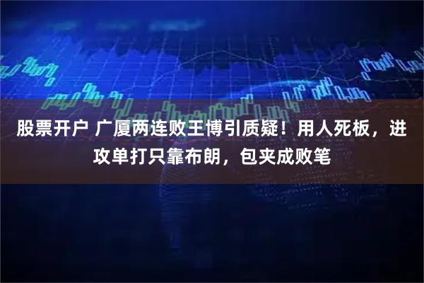 股票开户 广厦两连败王博引质疑！用人死板，进攻单打只靠布朗，包夹成败笔
