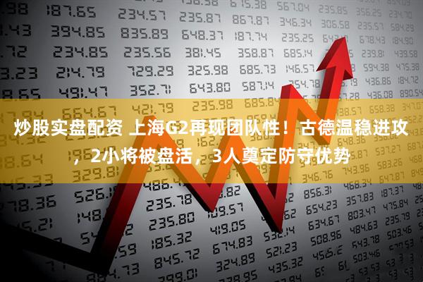 炒股实盘配资 上海G2再现团队性！古德温稳进攻，2小将被盘活，3人奠定防守优势