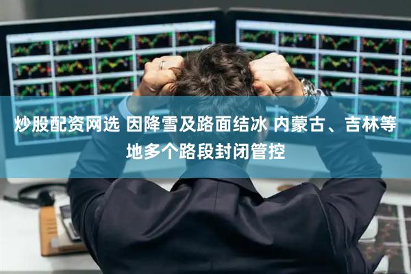 炒股配资网选 因降雪及路面结冰 内蒙古、吉林等地多个路段封闭管控