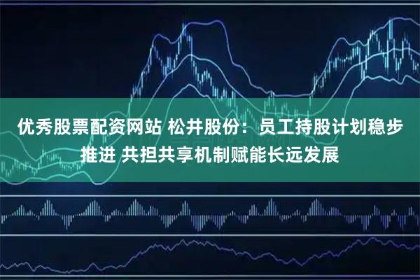 优秀股票配资网站 松井股份：员工持股计划稳步推进 共担共享机制赋能长远发展
