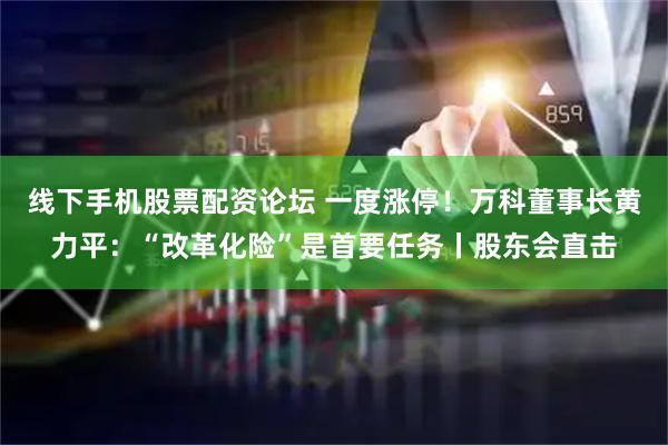 线下手机股票配资论坛 一度涨停！万科董事长黄力平：“改革化险”是首要任务丨股东会直击