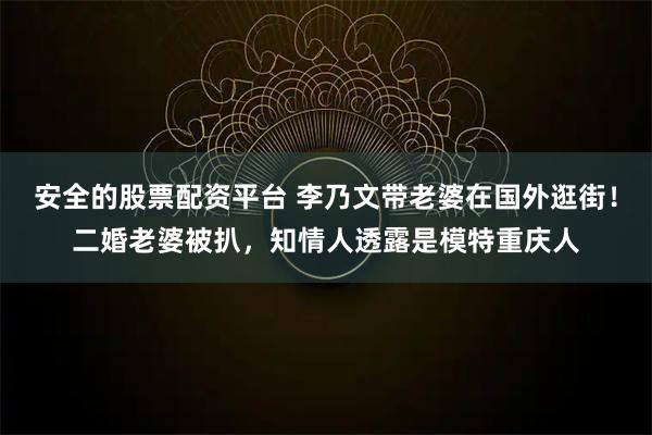 安全的股票配资平台 李乃文带老婆在国外逛街！二婚老婆被扒，知情人透露是模特重庆人