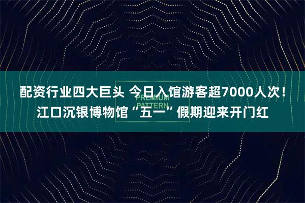 配资行业四大巨头 今日入馆游客超7000人次！江口沉银博物馆“五一”假期迎来开门红