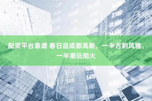 配资平台靠谱 春日逛成都高新，一半古韵风雅，一半潮玩烟火
