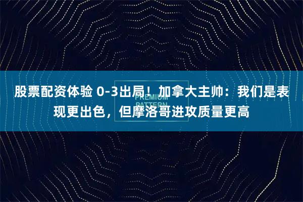 股票配资体验 0-3出局！加拿大主帅：我们是表现更出色，但摩洛哥进攻质量更高