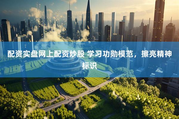 配资实盘网上配资炒股 学习功勋模范，擦亮精神标识