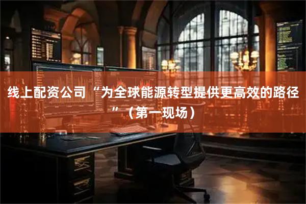 线上配资公司 “为全球能源转型提供更高效的路径”（第一现场）