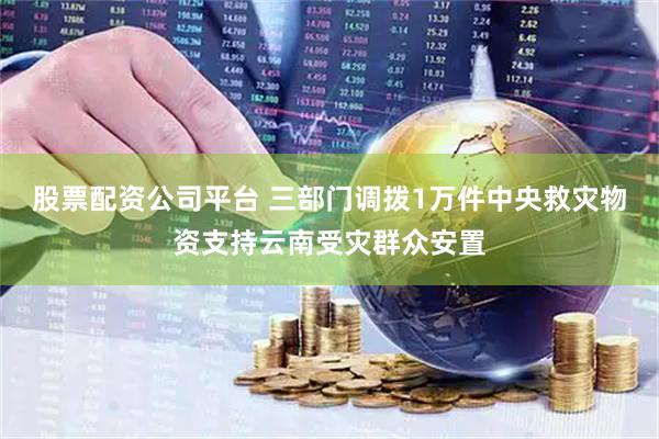 股票配资公司平台 三部门调拨1万件中央救灾物资支持云南受灾群众安置